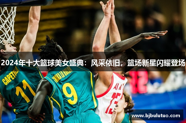 2024年十大篮球美女盛典：风采依旧，篮场新星闪耀登场