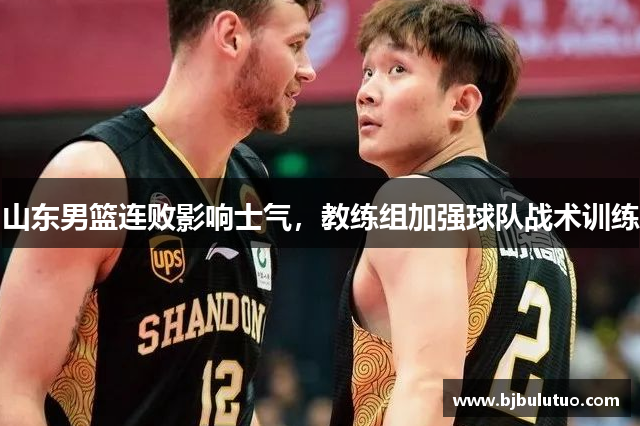 山东男篮连败影响士气，教练组加强球队战术训练