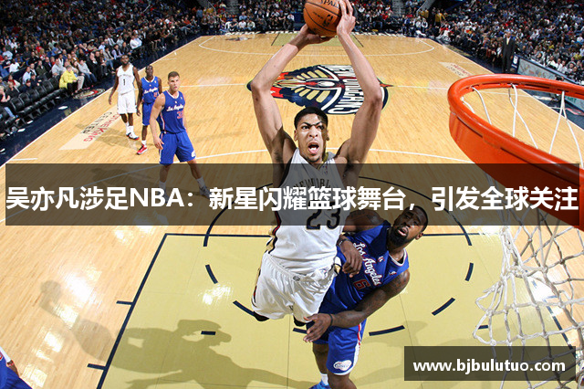 吴亦凡涉足NBA：新星闪耀篮球舞台，引发全球关注
