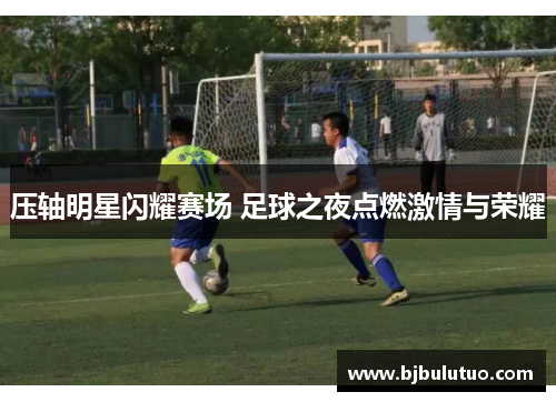 压轴明星闪耀赛场 足球之夜点燃激情与荣耀