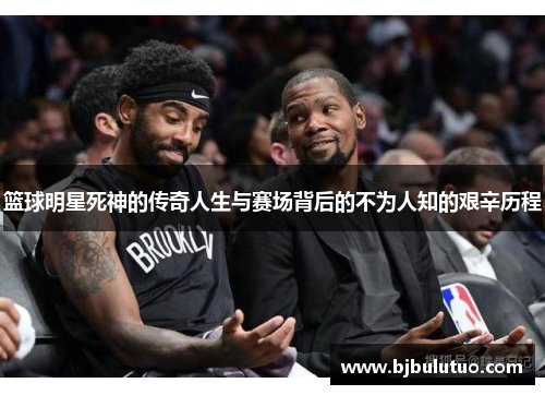 篮球明星死神的传奇人生与赛场背后的不为人知的艰辛历程