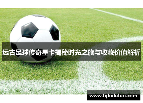 远古足球传奇星卡揭秘时光之旅与收藏价值解析