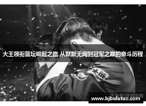 大王领衔篮坛崛起之路 从默默无闻到冠军之巅的奋斗历程