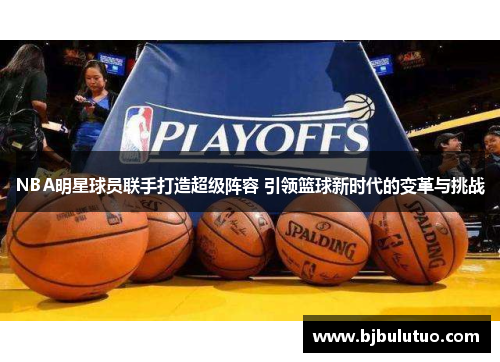 NBA明星球员联手打造超级阵容 引领篮球新时代的变革与挑战