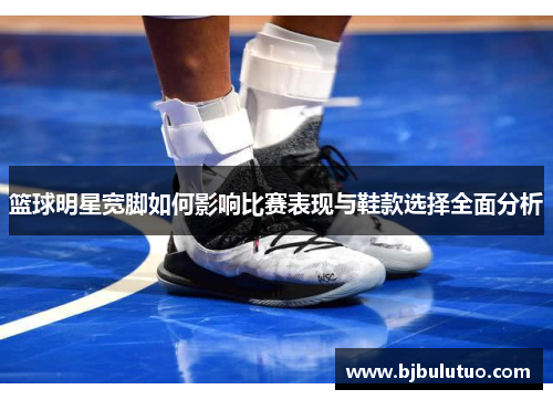 篮球明星宽脚如何影响比赛表现与鞋款选择全面分析