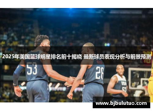 2025年美国篮球明星排名前十揭晓 最新球员表现分析与前景预测